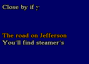 Close by if y

The road on Jefferson
You'll find steamefs