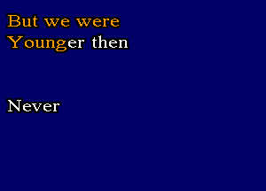 But we were
Younger then