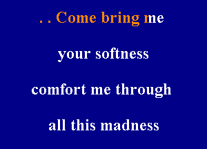 . . Come bring me

your softness

comfort me through

all this madness