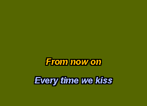 From now on

Every time we kiss