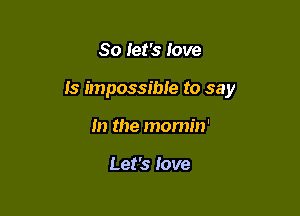 So let's love

Is impossible to say

In the morm'n'

Let's love