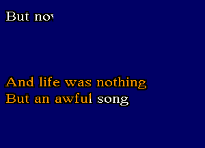 And life was nothing
But an awful song