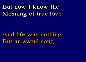 But now I know the
Meaning of true love

And life was nothing
But an awful song