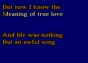 But now I know the
Meaning of true love

And life was nothing
But an awful song