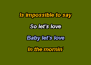 Is impossible to say

So Jet's Jove
Baby let's love

In the momin'