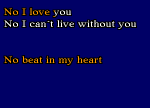 No I love you
No I can't live without you

No beat in my heart