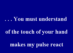 . . . You must understand

0f the touch of your hand

makes my pulse react