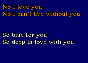 No I love you
No I can't live without you

So blue for you
So deep in love with you