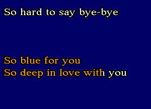 So hard to say bye-bye

So blue for you
So deep in love with you