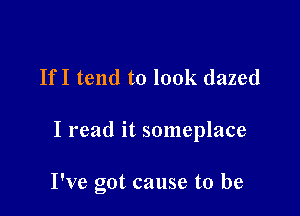 IfI tend to look dazed

I read it someplace

I've got cause to be