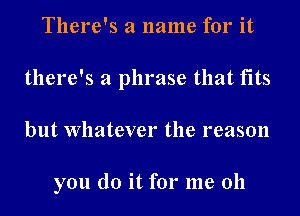 There's a name for it
there's a phrase that fits
but Whatever the reason

you do it for me 011