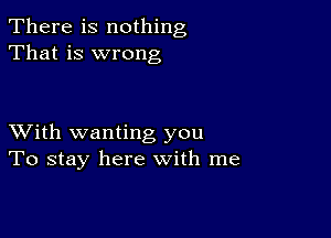 There is nothing
That is wrong

XVith wanting you
To stay here with me