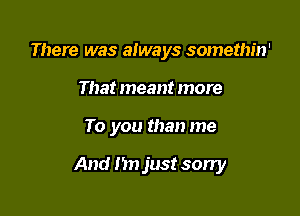 There was always somethin'
That meant more

To you than me

And n just sorry