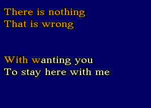 There is nothing
That is wrong

XVith wanting you
To stay here with me