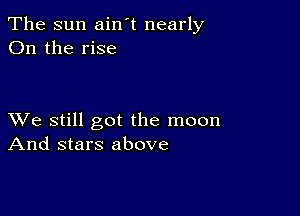 The sun ain't nearly
On the rise

XVe still got the moon
And stars above