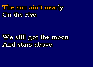 The sun ain't nearly
On the rise

XVe still got the moon
And stars above