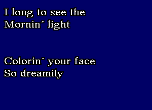 I long to see the
Mornin' light

Colorin' your face
So dreamily