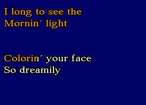 I long to see the
Mornin' light

Colorin' your face
So dreamily