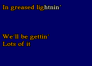 In greased lightniw

XVe'll be gettin'
Lots of it