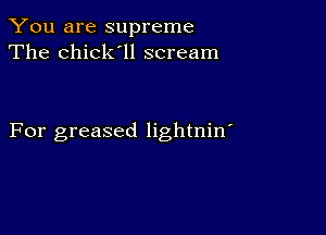 You are supreme
The chick'll scream

For greased lightnin'