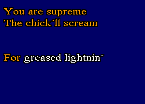 You are supreme
The chick'll scream

For greased lightnin'