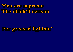 You are supreme
The chick'll scream

For greased lightnin'