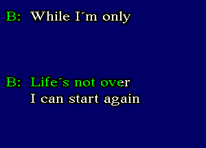 B2 While I'm only

B2 Life's not over
I can start again