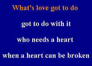 What's love got to (10

got to do With it
who needs a heart

when a heart can be broken