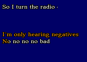 So I turn the radio .

I m only hearing negatives
No no no no bad