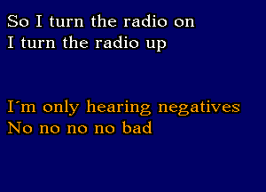 So I turn the radio on
I turn the radio up

I m only hearing negatives
No no no no bad