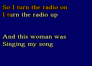 So I turn the radio on
I turn the radio up

And this woman was
Singing my song