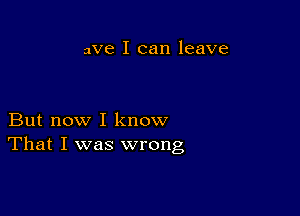 we I can leave

But now I know
That I was wrong