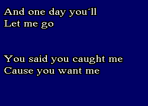 And one day you'll
Let me go

You said you caught me
Cause you want me