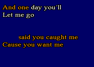 And one day you'll
Let me go

said you caught me
Cause you want me