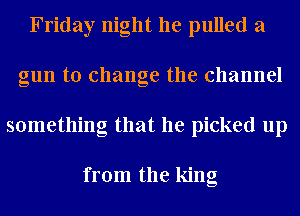 Friday night he pulled a
gun to change the channel
something that he picked up

from the king