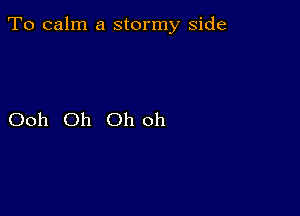 To calm a stormy side

Ooh Oh Oh oh