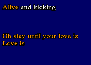 Alive and kicking

Oh stay until your love is
Love is