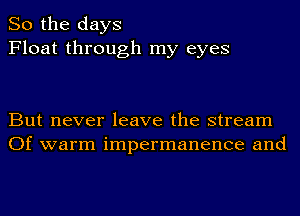 So the days
Float through my eyes

But never leave the stream
Of warm impermanence and