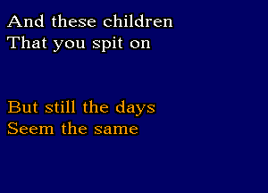 And these children
That you spit on

But still the days
Seem the same