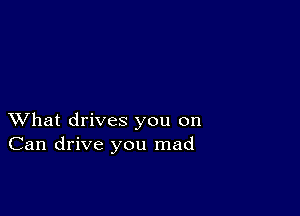 XVhat drives you on
Can drive you mad