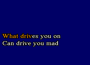 XVhat drives you on
Can drive you mad