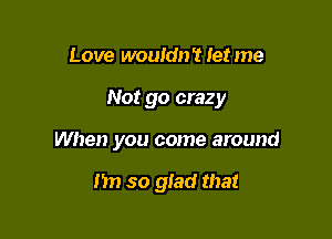 Love wouldn't Ietme

Not go crazy

When you come around

I'm so glad that