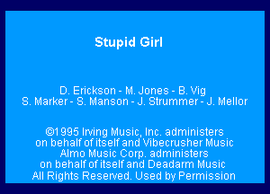 Stupid Girl

D. Erickson - M. Jones - B. Vig
S. Marker- S. Manson - J. Strummer- J. Mellor

.1995 Irving Music, Inc. administers
on behalf ofitselfand Vibecrusher Music
Alma Music Corp. administers
0n behalfofitselfand Deadarm Music

All Rights Reserved. Used by Permission