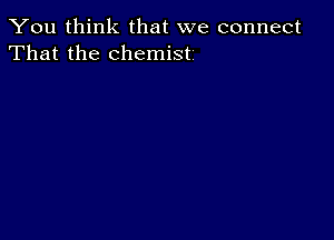 You think that we connect
That the chemist