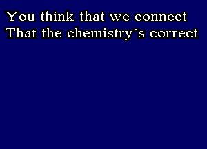 You think that we connect
That the chemistry's correct