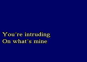 You're intruding
On what's mine