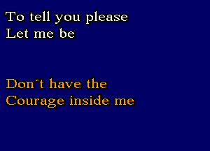 To tell you please
Let me be

Don't have the
Courage inside me