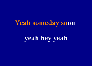 Yeah someday soon

yeah hey yeah