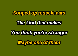 Souped up muscle cars

The kind that makes

You think you're stronger

Maybe one of them
