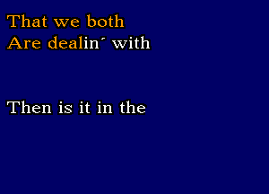 That we both
Are dealin' with

Then is it in the